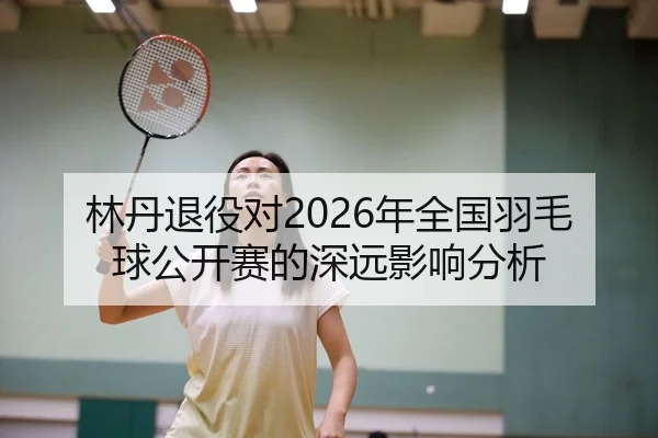 林丹退役对2026年全国羽毛球公开赛的深远影响分析