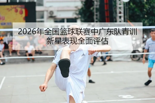 2026年全国篮球联赛中广东队青训新星表现全面评估