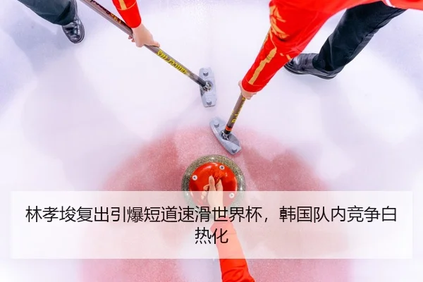 林孝埈复出引爆短道速滑世界杯，韩国队内竞争白热化